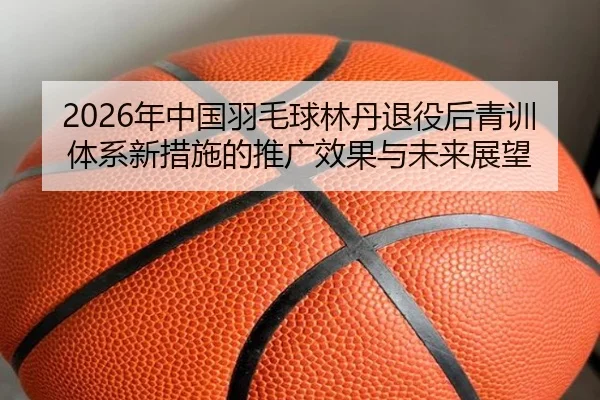 nian-zhong-guo-yu-mao-qiu-lin-dan-tui-yi-hou-qing-xun-ti-xi-xin-cuo-shi-de-tui-guang-xiao-guo-yu-wei-lai-zhan-wang-1-713.jpg